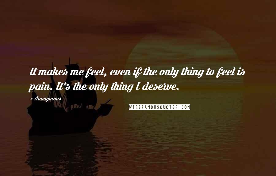 Anonymous Quotes: It makes me feel, even if the only thing to feel is pain. It's the only thing I deserve.