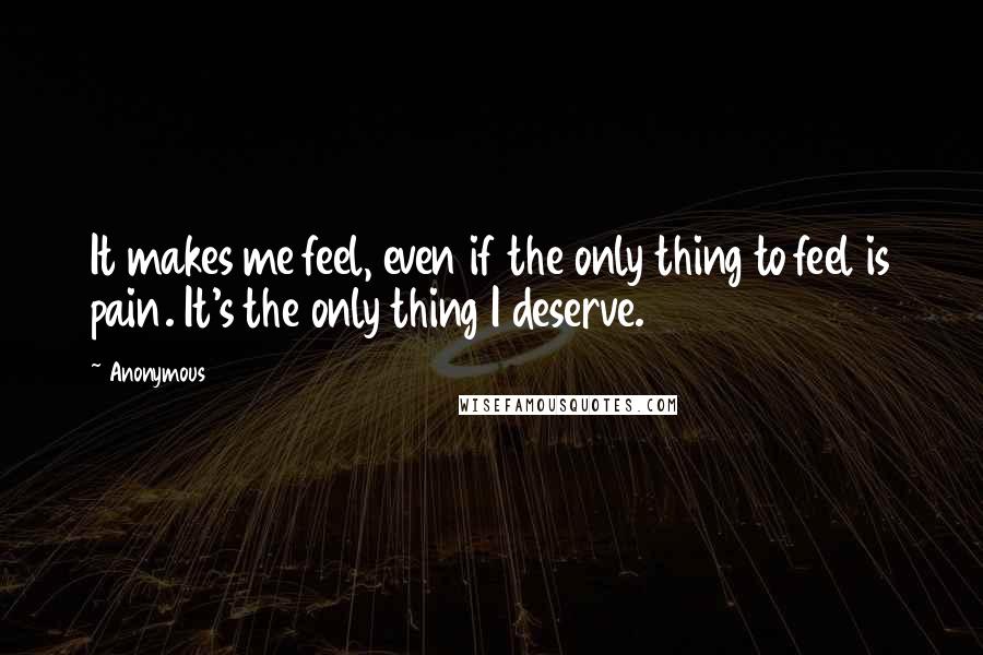 Anonymous Quotes: It makes me feel, even if the only thing to feel is pain. It's the only thing I deserve.