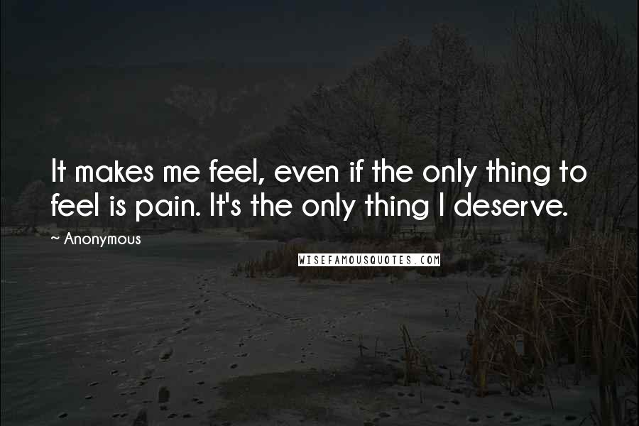 Anonymous Quotes: It makes me feel, even if the only thing to feel is pain. It's the only thing I deserve.