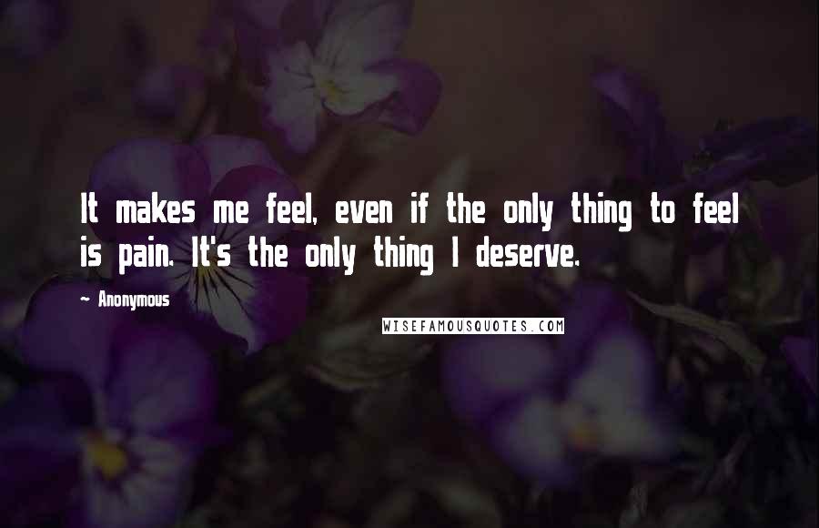 Anonymous Quotes: It makes me feel, even if the only thing to feel is pain. It's the only thing I deserve.