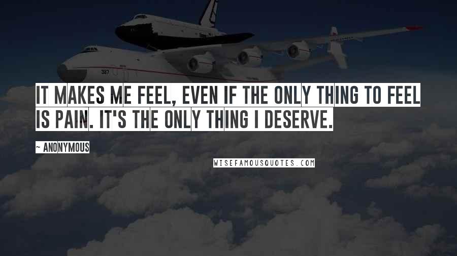 Anonymous Quotes: It makes me feel, even if the only thing to feel is pain. It's the only thing I deserve.