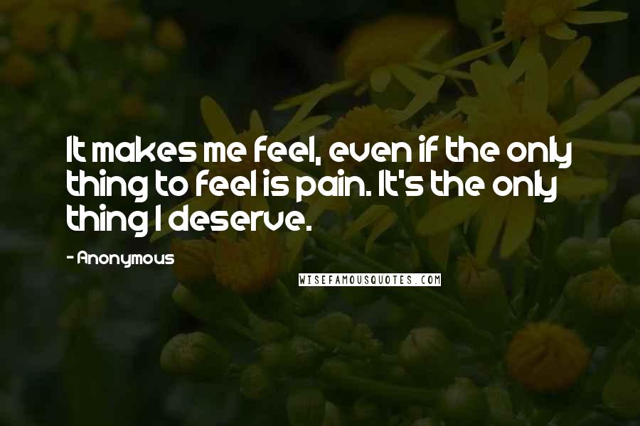 Anonymous Quotes: It makes me feel, even if the only thing to feel is pain. It's the only thing I deserve.