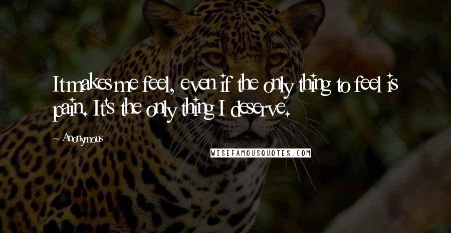 Anonymous Quotes: It makes me feel, even if the only thing to feel is pain. It's the only thing I deserve.