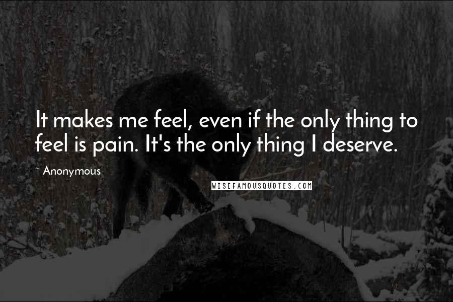 Anonymous Quotes: It makes me feel, even if the only thing to feel is pain. It's the only thing I deserve.