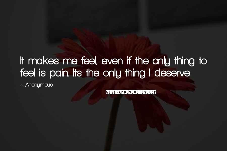Anonymous Quotes: It makes me feel, even if the only thing to feel is pain. It's the only thing I deserve.