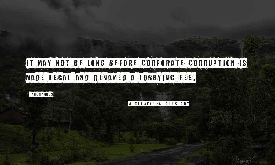 Anonymous Quotes: It may not be long before Corporate Corruption is made legal and renamed a Lobbying Fee.