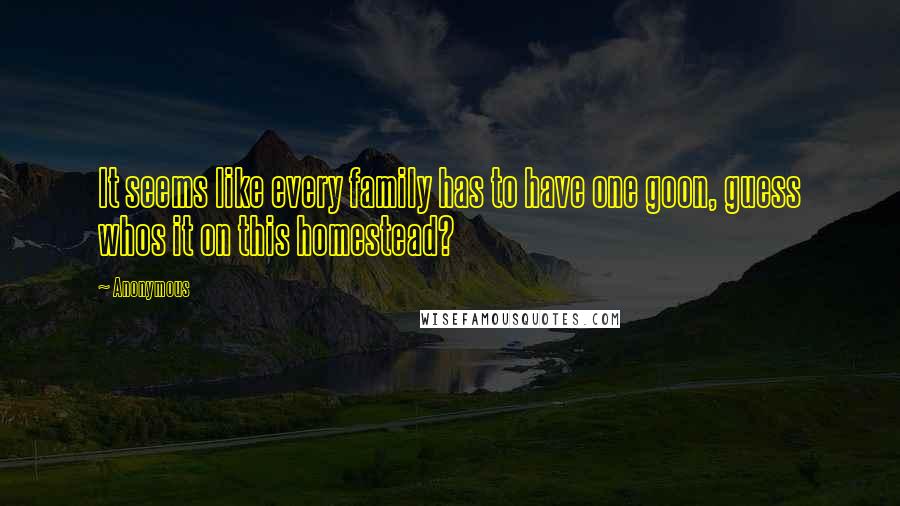 Anonymous Quotes: It seems like every family has to have one goon, guess whos it on this homestead?