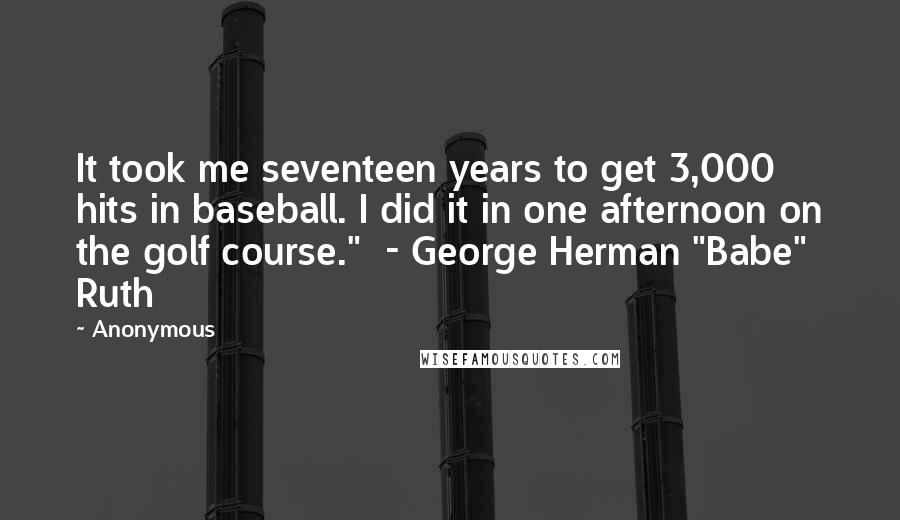 Anonymous Quotes: It took me seventeen years to get 3,000 hits in baseball. I did it in one afternoon on the golf course."  - George Herman "Babe" Ruth