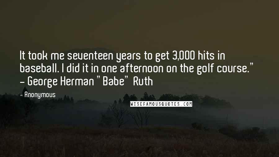 Anonymous Quotes: It took me seventeen years to get 3,000 hits in baseball. I did it in one afternoon on the golf course."  - George Herman "Babe" Ruth