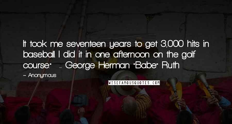 Anonymous Quotes: It took me seventeen years to get 3,000 hits in baseball. I did it in one afternoon on the golf course."  - George Herman "Babe" Ruth