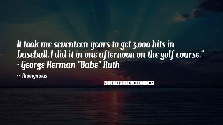 Anonymous Quotes: It took me seventeen years to get 3,000 hits in baseball. I did it in one afternoon on the golf course."  - George Herman "Babe" Ruth