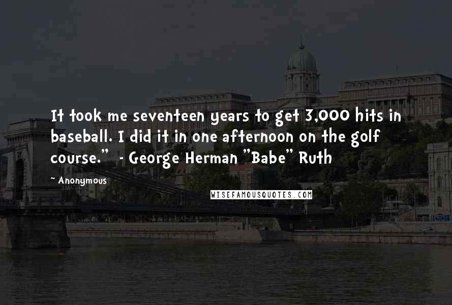 Anonymous Quotes: It took me seventeen years to get 3,000 hits in baseball. I did it in one afternoon on the golf course."  - George Herman "Babe" Ruth