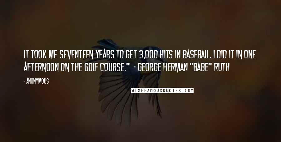 Anonymous Quotes: It took me seventeen years to get 3,000 hits in baseball. I did it in one afternoon on the golf course."  - George Herman "Babe" Ruth