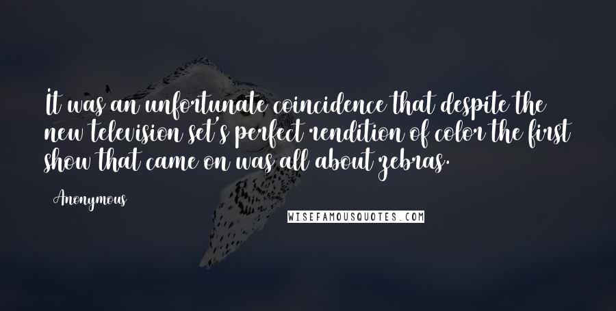 Anonymous Quotes: It was an unfortunate coincidence that despite the new television set's perfect rendition of color the first show that came on was all about zebras.