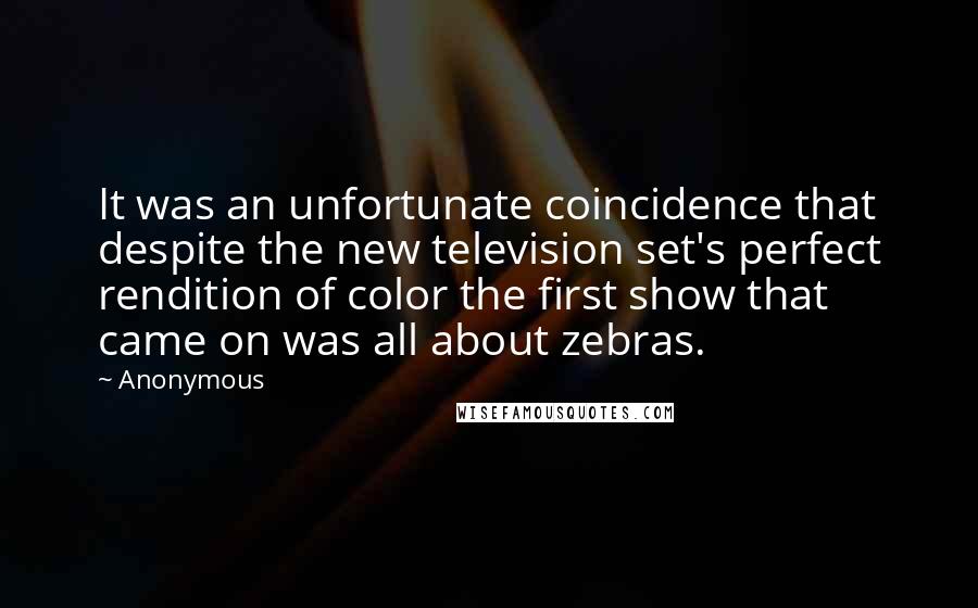 Anonymous Quotes: It was an unfortunate coincidence that despite the new television set's perfect rendition of color the first show that came on was all about zebras.