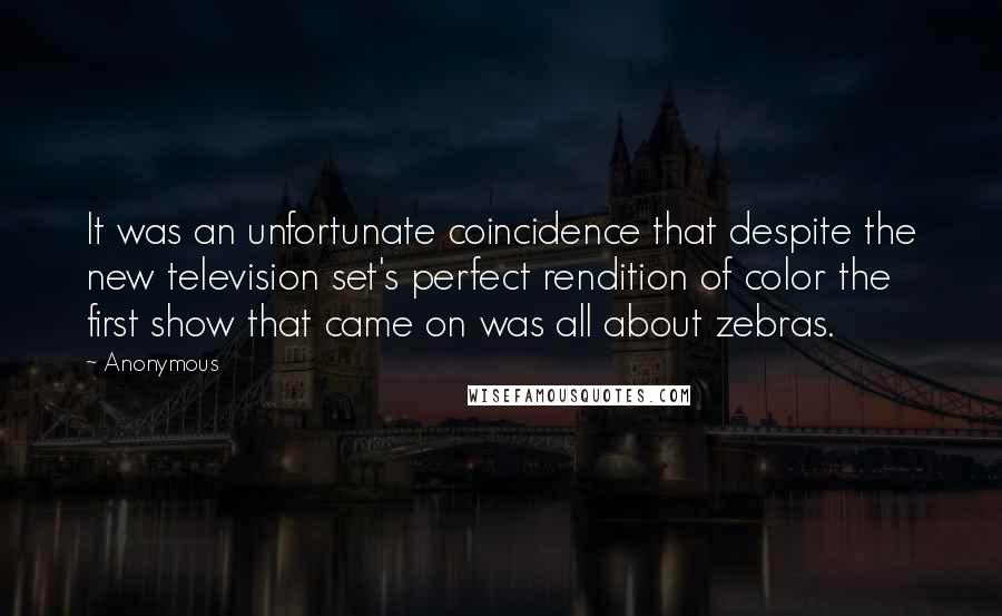 Anonymous Quotes: It was an unfortunate coincidence that despite the new television set's perfect rendition of color the first show that came on was all about zebras.