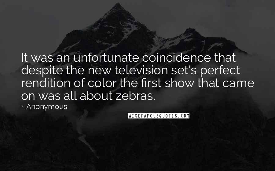 Anonymous Quotes: It was an unfortunate coincidence that despite the new television set's perfect rendition of color the first show that came on was all about zebras.