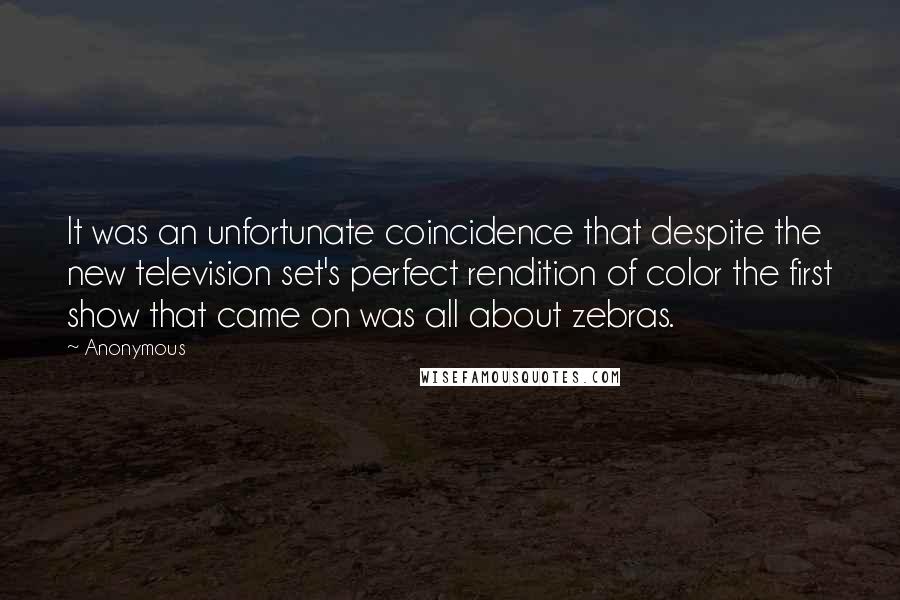 Anonymous Quotes: It was an unfortunate coincidence that despite the new television set's perfect rendition of color the first show that came on was all about zebras.