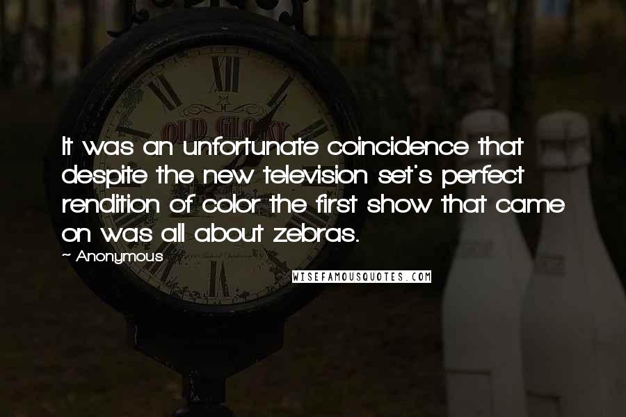 Anonymous Quotes: It was an unfortunate coincidence that despite the new television set's perfect rendition of color the first show that came on was all about zebras.