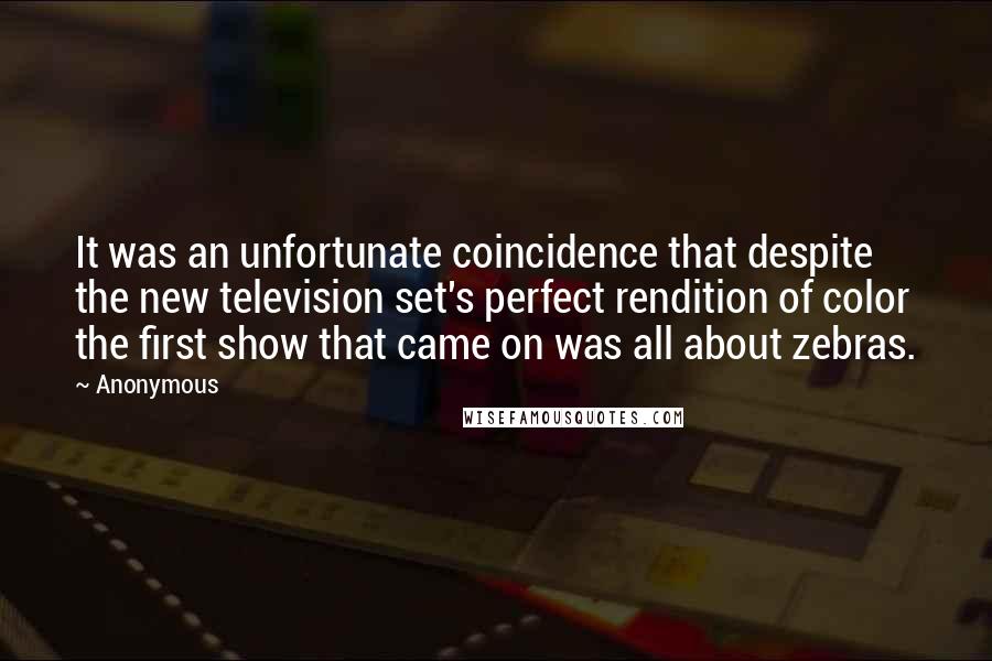 Anonymous Quotes: It was an unfortunate coincidence that despite the new television set's perfect rendition of color the first show that came on was all about zebras.