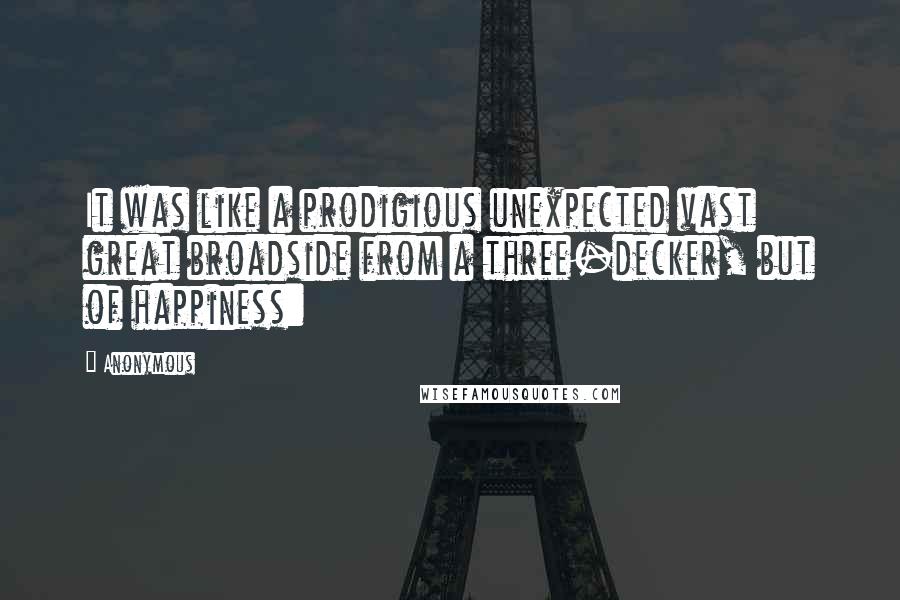 Anonymous Quotes: It was like a prodigious unexpected vast great broadside from a three-decker, but of happiness: