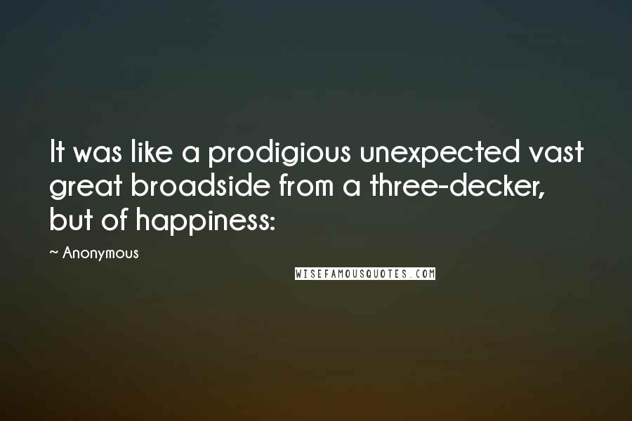 Anonymous Quotes: It was like a prodigious unexpected vast great broadside from a three-decker, but of happiness:
