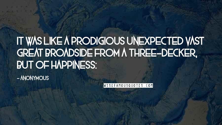 Anonymous Quotes: It was like a prodigious unexpected vast great broadside from a three-decker, but of happiness: