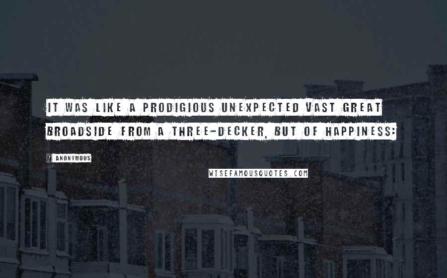 Anonymous Quotes: It was like a prodigious unexpected vast great broadside from a three-decker, but of happiness: