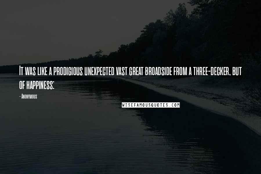 Anonymous Quotes: It was like a prodigious unexpected vast great broadside from a three-decker, but of happiness: