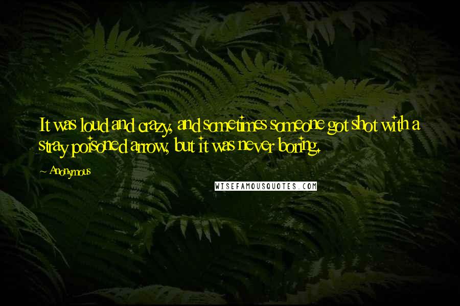 Anonymous Quotes: It was loud and crazy, and sometimes someone got shot with a stray poisoned arrow, but it was never boring.