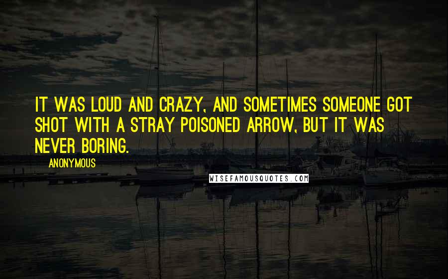 Anonymous Quotes: It was loud and crazy, and sometimes someone got shot with a stray poisoned arrow, but it was never boring.