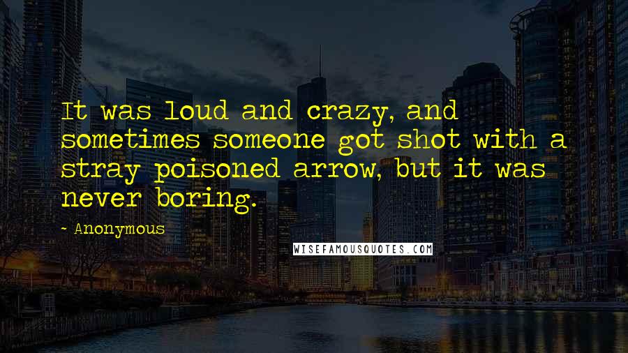 Anonymous Quotes: It was loud and crazy, and sometimes someone got shot with a stray poisoned arrow, but it was never boring.