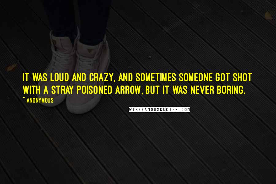 Anonymous Quotes: It was loud and crazy, and sometimes someone got shot with a stray poisoned arrow, but it was never boring.