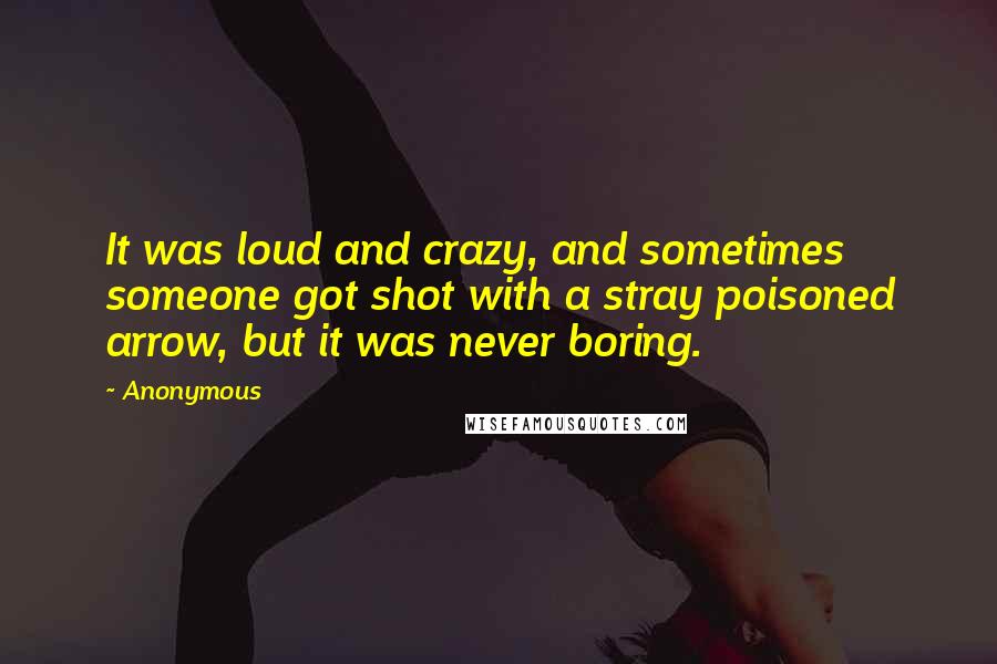 Anonymous Quotes: It was loud and crazy, and sometimes someone got shot with a stray poisoned arrow, but it was never boring.