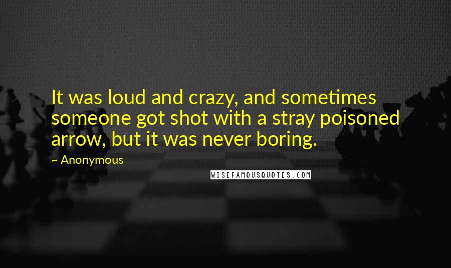 Anonymous Quotes: It was loud and crazy, and sometimes someone got shot with a stray poisoned arrow, but it was never boring.