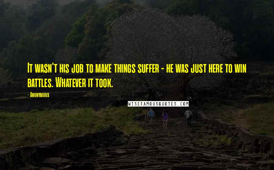 Anonymous Quotes: It wasn't his job to make things suffer - he was just here to win battles. Whatever it took.