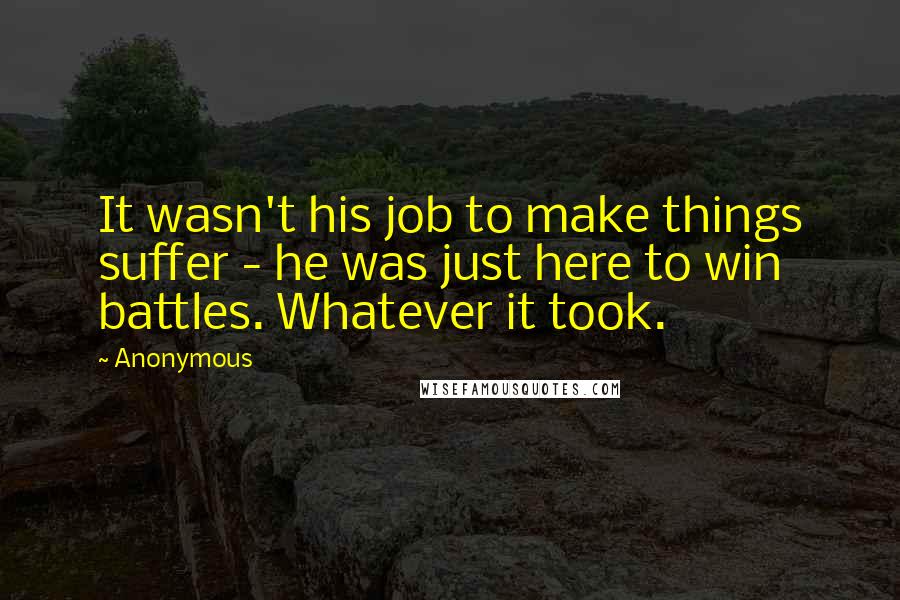 Anonymous Quotes: It wasn't his job to make things suffer - he was just here to win battles. Whatever it took.