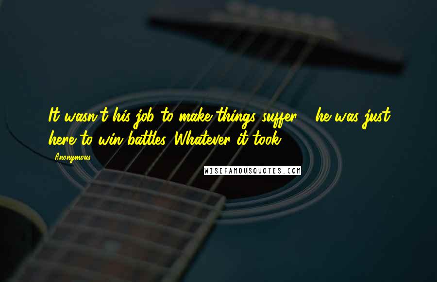 Anonymous Quotes: It wasn't his job to make things suffer - he was just here to win battles. Whatever it took.