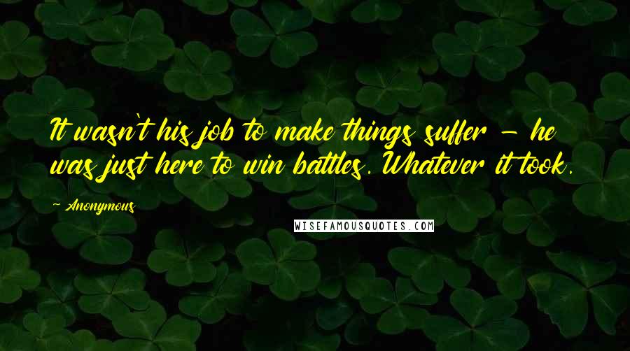 Anonymous Quotes: It wasn't his job to make things suffer - he was just here to win battles. Whatever it took.