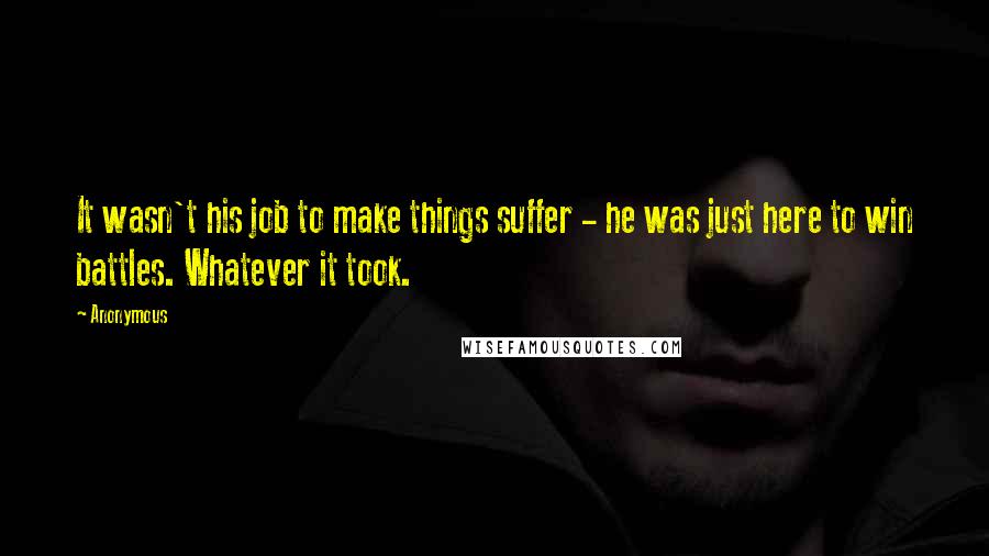 Anonymous Quotes: It wasn't his job to make things suffer - he was just here to win battles. Whatever it took.