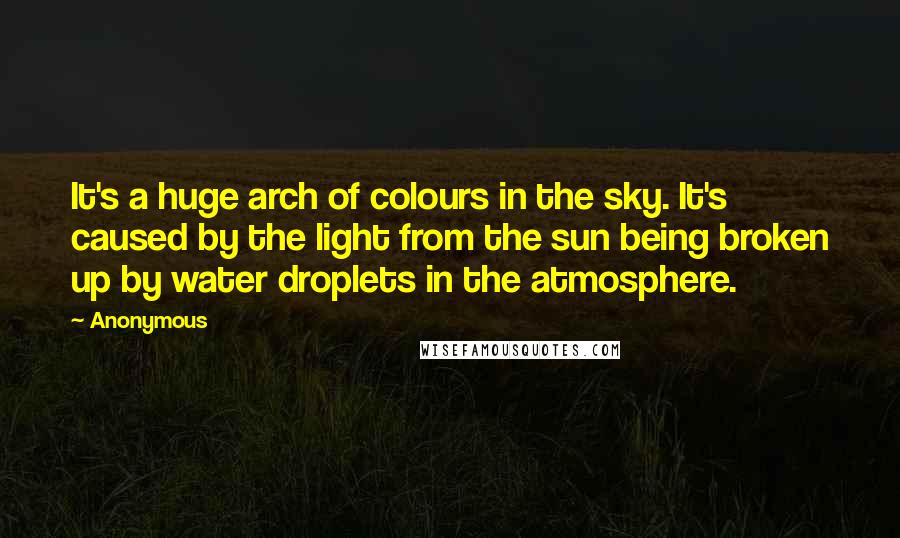 Anonymous Quotes: It's a huge arch of colours in the sky. It's caused by the light from the sun being broken up by water droplets in the atmosphere.