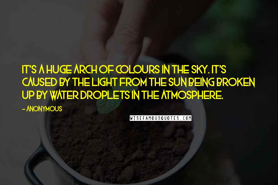 Anonymous Quotes: It's a huge arch of colours in the sky. It's caused by the light from the sun being broken up by water droplets in the atmosphere.