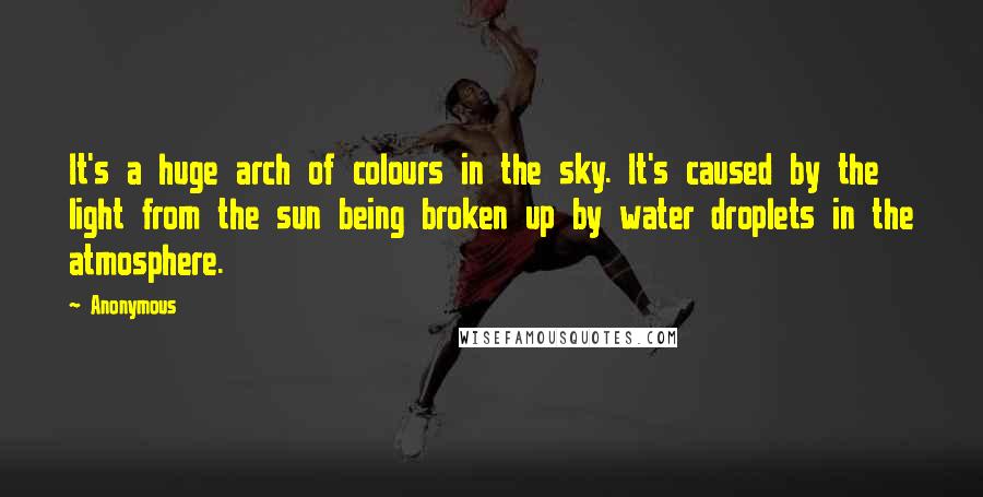 Anonymous Quotes: It's a huge arch of colours in the sky. It's caused by the light from the sun being broken up by water droplets in the atmosphere.