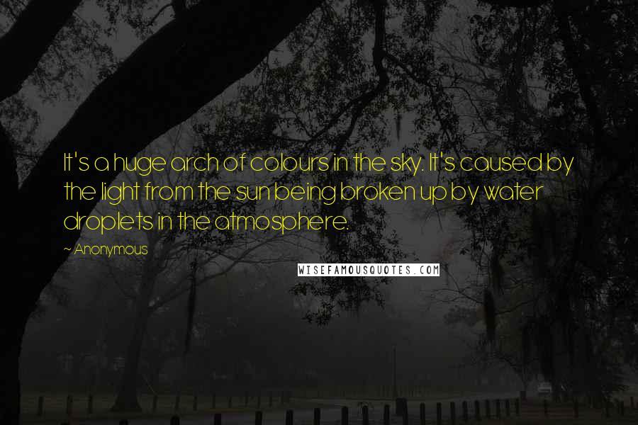 Anonymous Quotes: It's a huge arch of colours in the sky. It's caused by the light from the sun being broken up by water droplets in the atmosphere.