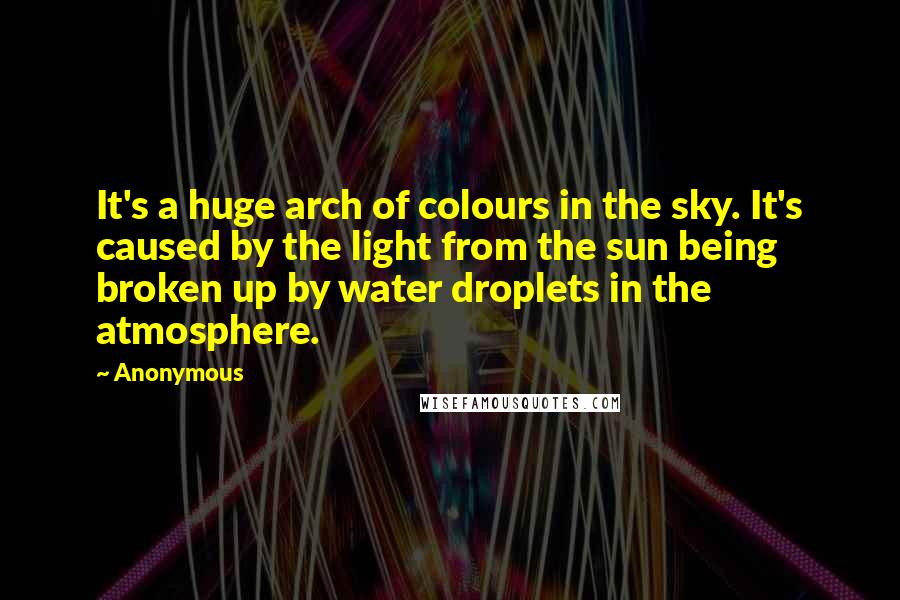 Anonymous Quotes: It's a huge arch of colours in the sky. It's caused by the light from the sun being broken up by water droplets in the atmosphere.