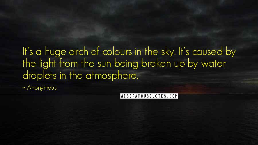 Anonymous Quotes: It's a huge arch of colours in the sky. It's caused by the light from the sun being broken up by water droplets in the atmosphere.
