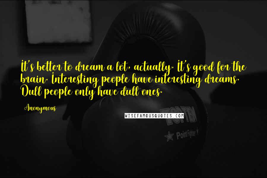 Anonymous Quotes: It's better to dream a lot, actually. It's good for the brain. Interesting people have interesting dreams. Dull people only have dull ones.