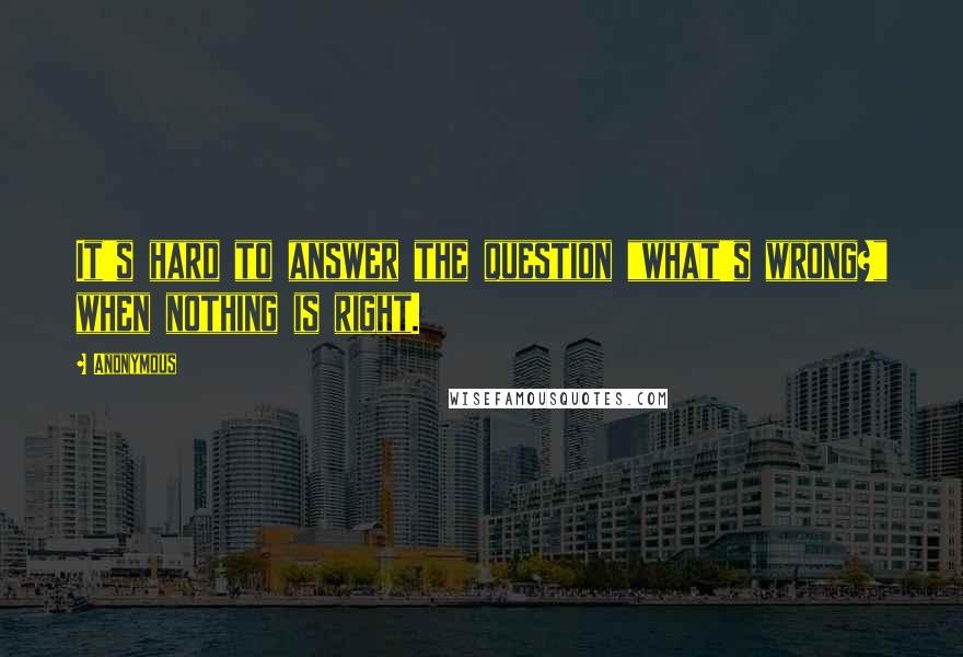 Anonymous Quotes: It's hard to answer the question "what's wrong?" when nothing is right.