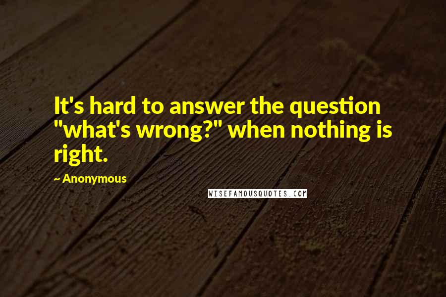 Anonymous Quotes: It's hard to answer the question "what's wrong?" when nothing is right.