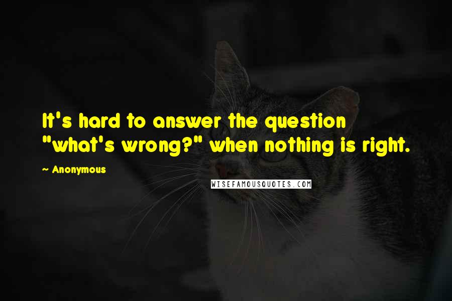 Anonymous Quotes: It's hard to answer the question "what's wrong?" when nothing is right.